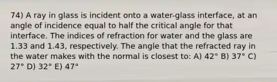 74) A ray in glass is incident onto a water-glass interface, at an angle of incidence equal to half the critical angle for that interface. The indices of refraction for water and the glass are 1.33 and 1.43, respectively. The angle that the refracted ray in the water makes with the normal is closest to: A) 42° B) 37° C) 27° D) 32° E) 47°