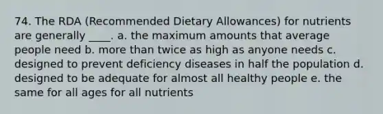 74. The RDA (Recommended Dietary Allowances) for nutrients are generally ____. a. the maximum amounts that average people need b. more than twice as high as anyone needs c. designed to prevent deficiency diseases in half the population d. designed to be adequate for almost all healthy people e. the same for all ages for all nutrients