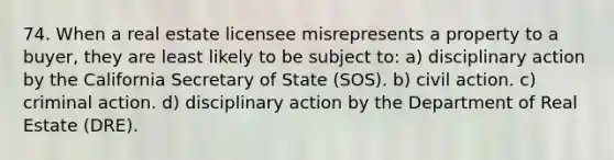 74. When a real estate licensee misrepresents a property to a buyer, they are least likely to be subject to: a) disciplinary action by the California Secretary of State (SOS). b) civil action. c) criminal action. d) disciplinary action by the Department of Real Estate (DRE).