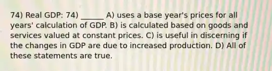 74) Real GDP: 74) ______ A) uses a base year's prices for all years' calculation of GDP. B) is calculated based on goods and services valued at constant prices. C) is useful in discerning if the changes in GDP are due to increased production. D) All of these statements are true.