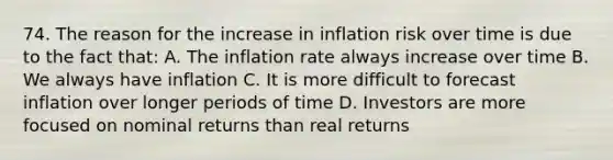 74. The reason for the increase in inflation risk over time is due to the fact that: A. The inflation rate always increase over time B. We always have inflation C. It is more difficult to forecast inflation over longer periods of time D. Investors are more focused on nominal returns than real returns