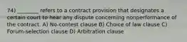 74) ________ refers to a contract provision that designates a certain court to hear any dispute concerning nonperformance of the contract. A) No-contest clause B) Choice of law clause C) Forum-selection clause D) Arbitration clause