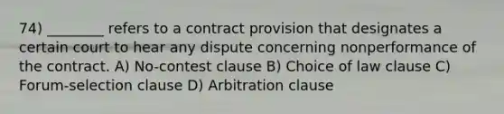 74) ________ refers to a contract provision that designates a certain court to hear any dispute concerning nonperformance of the contract. A) No-contest clause B) Choice of law clause C) Forum-selection clause D) Arbitration clause