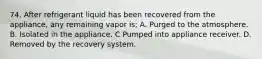 74. After refrigerant liquid has been recovered from the appliance, any remaining vapor is; A. Purged to the atmosphere. B. Isolated in the appliance. C Pumped into appliance receiver. D. Removed by the recovery system.