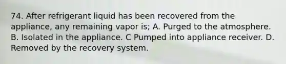 74. After refrigerant liquid has been recovered from the appliance, any remaining vapor is; A. Purged to the atmosphere. B. Isolated in the appliance. C Pumped into appliance receiver. D. Removed by the recovery system.