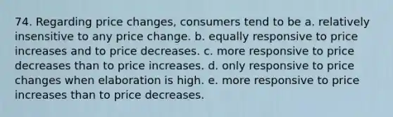 74. Regarding price changes, consumers tend to be a. relatively insensitive to any price change. b. equally responsive to price increases and to price decreases. c. more responsive to price decreases than to price increases. d. only responsive to price changes when elaboration is high. e. more responsive to price increases than to price decreases.