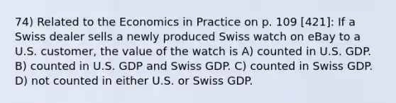 74) Related to the Economics in Practice on p. 109 [421]: If a Swiss dealer sells a newly produced Swiss watch on eBay to a U.S. customer, the value of the watch is A) counted in U.S. GDP. B) counted in U.S. GDP and Swiss GDP. C) counted in Swiss GDP. D) not counted in either U.S. or Swiss GDP.