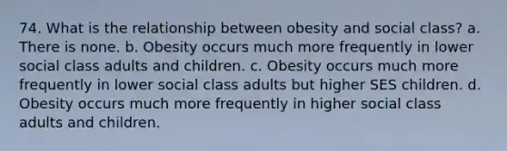 74. What is the relationship between obesity and social class? a. There is none. b. Obesity occurs much more frequently in lower social class adults and children. c. Obesity occurs much more frequently in lower social class adults but higher SES children. d. Obesity occurs much more frequently in higher social class adults and children.