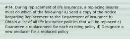 #74. During replacement of life insurance, a replacing insurer must do which of the following? a) Send a copy of the Notice Regarding Replacement to the Department of Insurance b) Obtain a list of all life insurance policies that will be replaced c) Guarantee a replacement for each existing policy d) Designate a new producer for a replaced policy