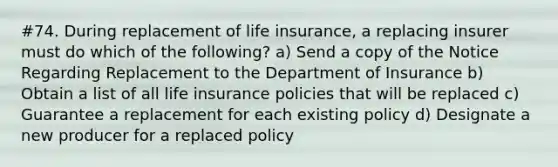 #74. During replacement of life insurance, a replacing insurer must do which of the following? a) Send a copy of the Notice Regarding Replacement to the Department of Insurance b) Obtain a list of all life insurance policies that will be replaced c) Guarantee a replacement for each existing policy d) Designate a new producer for a replaced policy