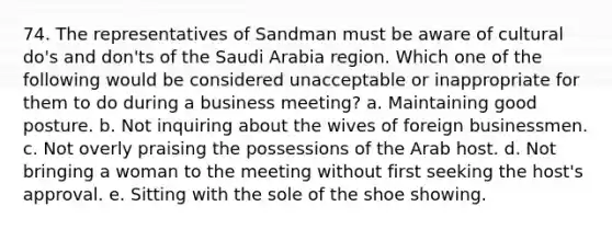 74. The representatives of Sandman must be aware of cultural do's and don'ts of the Saudi Arabia region. Which one of the following would be considered unacceptable or inappropriate for them to do during a business meeting? a. Maintaining good posture. b. Not inquiring about the wives of foreign businessmen. c. Not overly praising the possessions of the Arab host. d. Not bringing a woman to the meeting without first seeking the host's approval. e. Sitting with the sole of the shoe showing.