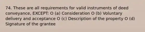 74. These are all requirements for valid instruments of deed conveyance, EXCEPT: O (a) Consideration O (b) Voluntary delivery and acceptance O (c) Description of the property O (d) Signature of the grantee