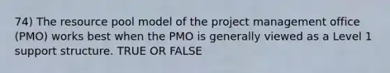 74) The resource pool model of the project management office (PMO) works best when the PMO is generally viewed as a Level 1 support structure. TRUE OR FALSE