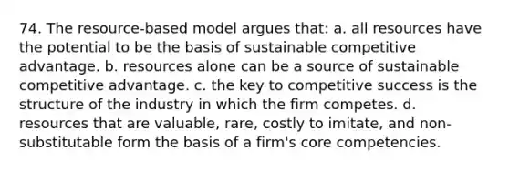 74. The resource-based model argues that: a. all resources have the potential to be the basis of sustainable competitive advantage. b. resources alone can be a source of sustainable competitive advantage. c. the key to competitive success is the structure of the industry in which the firm competes. d. resources that are valuable, rare, costly to imitate, and non-substitutable form the basis of a firm's core competencies.