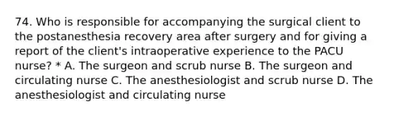 74. Who is responsible for accompanying the surgical client to the postanesthesia recovery area after surgery and for giving a report of the client's intraoperative experience to the PACU nurse? * A. The surgeon and scrub nurse B. The surgeon and circulating nurse C. The anesthesiologist and scrub nurse D. The anesthesiologist and circulating nurse