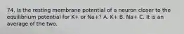 74. Is the resting membrane potential of a neuron closer to the equilibrium potential for K+ or Na+? A. K+ B. Na+ C. It is an average of the two.