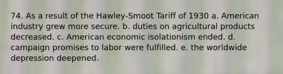 74. As a result of the Hawley-Smoot Tariff of 1930 a. American industry grew more secure. b. duties on agricultural products decreased. c. American economic isolationism ended. d. campaign promises to labor were fulfilled. e. the worldwide depression deepened.