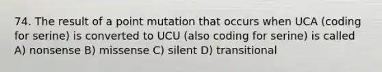 74. The result of a point mutation that occurs when UCA (coding for serine) is converted to UCU (also coding for serine) is called A) nonsense B) missense C) silent D) transitional