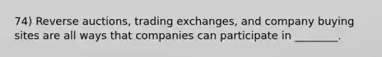 74) Reverse auctions, trading exchanges, and company buying sites are all ways that companies can participate in ________.