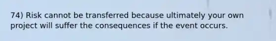 74) Risk cannot be transferred because ultimately your own project will suffer the consequences if the event occurs.