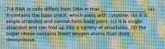 7-4 RNA in cells differs from DNA in that ___________________. (a) it contains the base uracil, which pairs with cytosine. (b) it is single-stranded and cannot form base pairs. (c) it is single-stranded and can fold up into a variety of structures. (d) the sugar ribose contains fewer oxygen atoms than does deoxyribose.