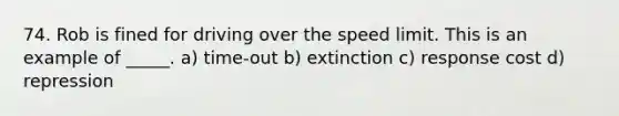 74. Rob is fined for driving over the speed limit. This is an example of _____. a) time-out b) extinction c) response cost d) repression