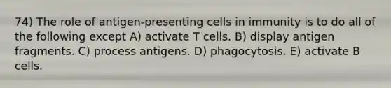 74) The role of antigen-presenting cells in immunity is to do all of the following except A) activate T cells. B) display antigen fragments. C) process antigens. D) phagocytosis. E) activate B cells.