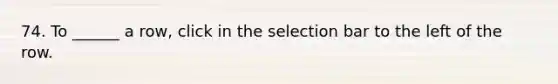 74. To ______ a row, click in the selection bar to the left of the row.