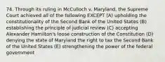 74. Through its ruling in McCulloch v. Maryland, the Supreme Court achieved all of the following EXCEPT (A) upholding the constitutionality of the Second Bank of the United States (B) establishing the principle of judicial review (C) accepting Alexander Hamilton's loose construction of the Constitution (D) denying the state of Maryland the right to tax the Second Bank of the United States (E) strengthening the power of the federal government