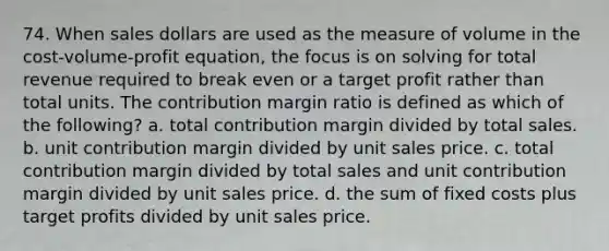 74. When sales dollars are used as the measure of volume in the cost-volume-profit equation, the focus is on solving for total revenue required to break even or a target profit rather than total units. The contribution margin ratio is defined as which of the following? a. total contribution margin divided by total sales. b. unit contribution margin divided by unit sales price. c. total contribution margin divided by total sales and unit contribution margin divided by unit sales price. d. the sum of fixed costs plus target profits divided by unit sales price.