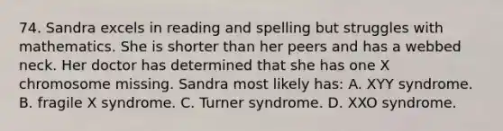 74. Sandra excels in reading and spelling but struggles with mathematics. She is shorter than her peers and has a webbed neck. Her doctor has determined that she has one X chromosome missing. Sandra most likely has: A. XYY syndrome. B. fragile X syndrome. C. Turner syndrome. D. XXO syndrome.