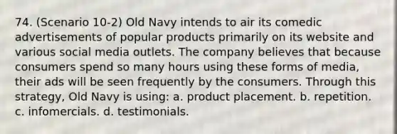 74. (Scenario 10-2) Old Navy intends to air its comedic advertisements of popular products primarily on its website and various social media outlets. The company believes that because consumers spend so many hours using these forms of media, their ads will be seen frequently by the consumers. Through this strategy, Old Navy is using: a. product placement. b. repetition. c. infomercials. d. testimonials.