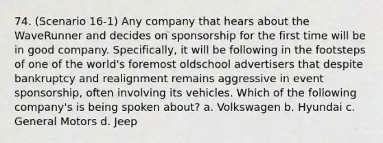 74. (Scenario 16-1) Any company that hears about the WaveRunner and decides on sponsorship for the first time will be in good company. Specifically, it will be following in the footsteps of one of the world's foremost oldschool advertisers that despite bankruptcy and realignment remains aggressive in event sponsorship, often involving its vehicles. Which of the following company's is being spoken about? a. Volkswagen b. Hyundai c. General Motors d. Jeep