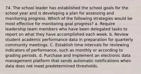 74. The school leader has established the school goals for the school year and is developing a plan for assessing and monitoring progress. Which of the following strategies would be most effective for monitoring goal progress? a. Require leadership team members who have been delegated tasks to report on what they have accomplished each week. b. Review student academic performance data in preparation for quarterly community meetings. C. Establish <a href='https://www.questionai.com/knowledge/kistlM8mUs-time-interval' class='anchor-knowledge'>time interval</a>s for reviewing indicators of performance, such as monthly or according to grading periods. d. Purchase and implement an electronic data management platform that sends automatic notifications when data does not meet predetermined thresholds.