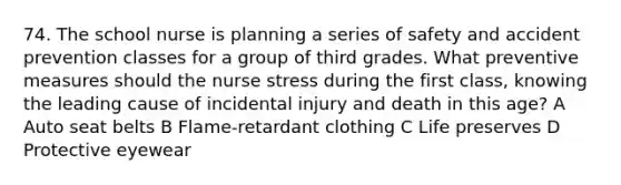 74. The school nurse is planning a series of safety and accident prevention classes for a group of third grades. What preventive measures should the nurse stress during the first class, knowing the leading cause of incidental injury and death in this age? A Auto seat belts B Flame-retardant clothing C Life preserves D Protective eyewear