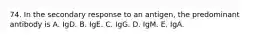 74. In the secondary response to an antigen, the predominant antibody is A. IgD. B. IgE. C. IgG. D. IgM. E. IgA.