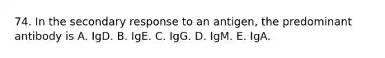 74. In the secondary response to an antigen, the predominant antibody is A. IgD. B. IgE. C. IgG. D. IgM. E. IgA.