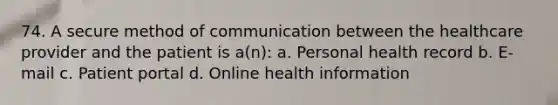 74. A secure method of communication between the healthcare provider and the patient is a(n): a. Personal health record b. E-mail c. Patient portal d. Online health information