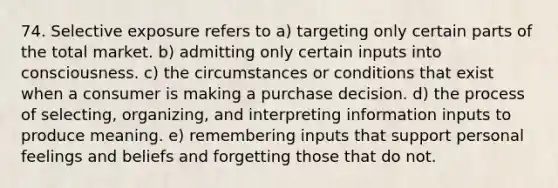 74. Selective exposure refers to a) targeting only certain parts of the total market. b) admitting only certain inputs into consciousness. c) the circumstances or conditions that exist when a consumer is making a purchase decision. d) the process of selecting, organizing, and interpreting information inputs to produce meaning. e) remembering inputs that support personal feelings and beliefs and forgetting those that do not.