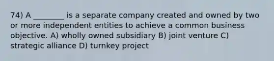 74) A ________ is a separate company created and owned by two or more independent entities to achieve a common business objective. A) wholly owned subsidiary B) joint venture C) strategic alliance D) turnkey project