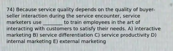 74) Because service quality depends on the quality of buyer-seller interaction during the service encounter, service marketers use ________ to train employees in the art of interacting with customers to satisfy their needs. A) interactive marketing B) service differentiation C) service productivity D) internal marketing E) external marketing