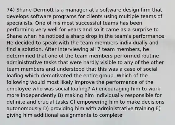 74) Shane Dermott is a manager at a software design firm that develops software programs for clients using multiple teams of specialists. One of his most successful teams has been performing very well for years and so it came as a surprise to Shane when he noticed a sharp drop in the team's performance. He decided to speak with the team members individually and find a solution. After interviewing all 7 team members, he determined that one of the team members performed routine administrative tasks that were hardly visible to any of the other team members and understood that this was a case of social loafing which demotivated the entire group. Which of the following would most likely improve the performance of the employee who was social loafing? A) encouraging him to work more independently B) making him individually responsible for definite and crucial tasks C) empowering him to make decisions autonomously D) providing him with administrative training E) giving him additional assignments to complete