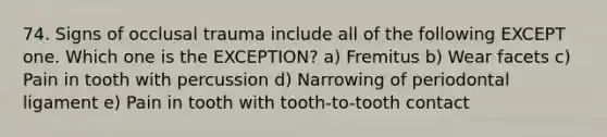 74. Signs of occlusal trauma include all of the following EXCEPT one. Which one is the EXCEPTION? a) Fremitus b) Wear facets c) Pain in tooth with percussion d) Narrowing of periodontal ligament e) Pain in tooth with tooth-to-tooth contact