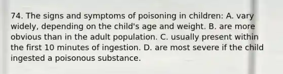 74. The signs and symptoms of poisoning in children: A. vary widely, depending on the child's age and weight. B. are more obvious than in the adult population. C. usually present within the first 10 minutes of ingestion. D. are most severe if the child ingested a poisonous substance.