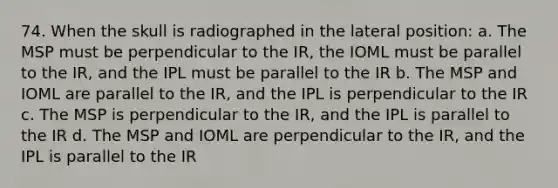 74. When the skull is radiographed in the lateral position: a. The MSP must be perpendicular to the IR, the IOML must be parallel to the IR, and the IPL must be parallel to the IR b. The MSP and IOML are parallel to the IR, and the IPL is perpendicular to the IR c. The MSP is perpendicular to the IR, and the IPL is parallel to the IR d. The MSP and IOML are perpendicular to the IR, and the IPL is parallel to the IR