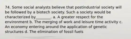 74. Some social analysts believe that postindustrial society will be followed by a biotech society. Such a society would be characterized by________. a. A greater respect for the environment b. The merging of work and leisure time activity c. An economy entering around the application of genetic structures d. The elimination of fossil fuels