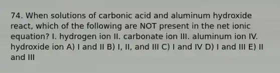 74. When solutions of carbonic acid and aluminum hydroxide react, which of the following are NOT present in the net ionic equation? I. hydrogen ion II. carbonate ion III. aluminum ion IV. hydroxide ion A) I and II B) I, II, and III C) I and IV D) I and III E) II and III