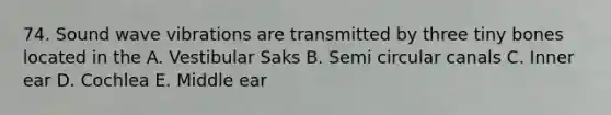 74. Sound wave vibrations are transmitted by three tiny bones located in the A. Vestibular Saks B. Semi circular canals C. Inner ear D. Cochlea E. Middle ear