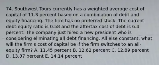 74. Southwest Tours currently has a weighted average cost of capital of 11.3 percent based on a combination of debt and equity financing. The firm has no preferred stock. The current debt-equity ratio is 0.58 and the aftertax cost of debt is 6.4 percent. The company just hired a new president who is considering eliminating all debt financing. All else constant, what will the firm's cost of capital be if the firm switches to an all-equity firm? A. 11.45 percent B. 12.62 percent C. 12.89 percent D. 13.37 percent E. 14.14 percent