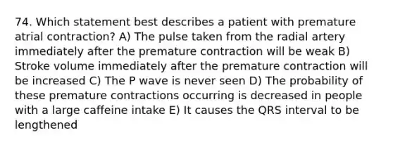 74. Which statement best describes a patient with premature atrial contraction? A) The pulse taken from the radial artery immediately after the premature contraction will be weak B) Stroke volume immediately after the premature contraction will be increased C) The P wave is never seen D) The probability of these premature contractions occurring is decreased in people with a large caffeine intake E) It causes the QRS interval to be lengthened